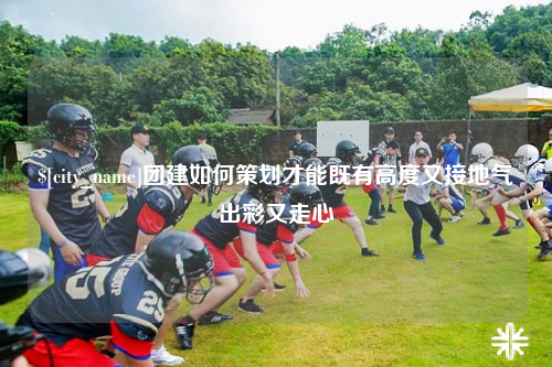 柳州团建如何策划才能既有高度又接地气出彩又走心