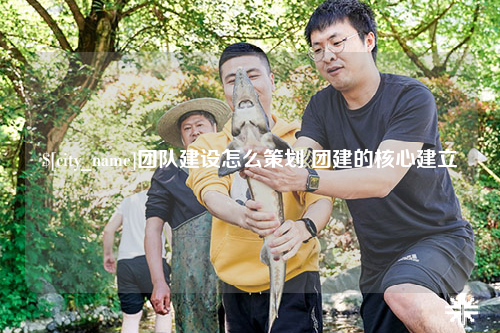 柳州团队建设怎么策划 团建的核心建立